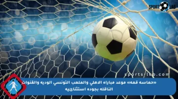 «حماسة قمة» موعد مباراة الاهلي والملعب التونسي الودية والقنوات الناقلة بجودة استثنائية